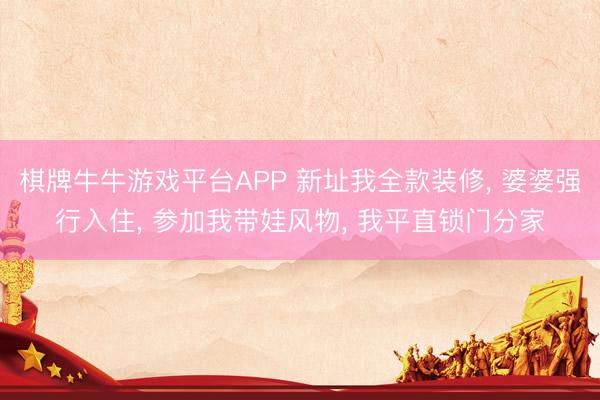 棋牌牛牛游戏平台APP 新址我全款装修， 婆婆强行入住， 参加我带娃风物， 我平直锁门分家
