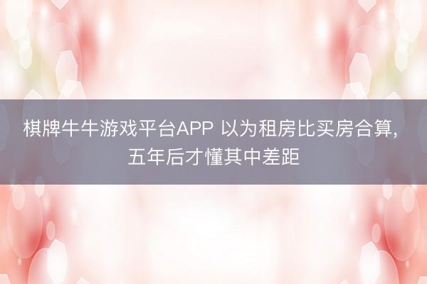 棋牌牛牛游戏平台APP 以为租房比买房合算， 五年后才懂其中差距