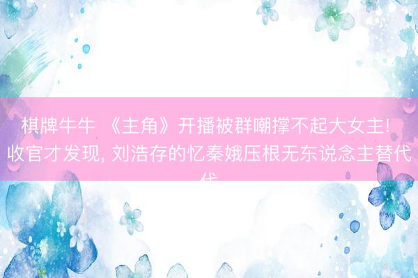 棋牌牛牛 《主角》开播被群嘲撑不起大女主! 收官才发现， 刘浩存的忆秦娥压根无东说念主替代