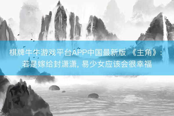 棋牌牛牛游戏平台APP中国最新版 《主角》: 若是嫁给封潇潇， 易少女应该会很幸福