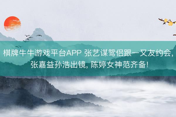 棋牌牛牛游戏平台APP 张艺谋鸳侣跟一又友约会, 张嘉益孙浩出镜, 陈婷女神范齐备!