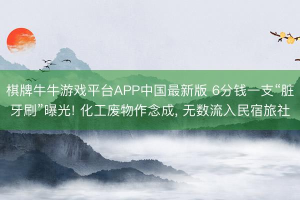 棋牌牛牛游戏平台APP中国最新版 6分钱一支“脏牙刷”曝光! 化工废物作念成， 无数流入民宿旅社