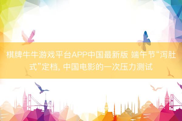 棋牌牛牛游戏平台APP中国最新版 端午节“泻肚式”定档， 中国电影的一次压力测试