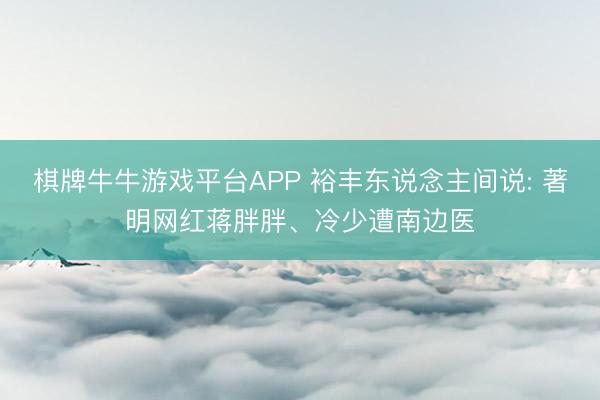 棋牌牛牛游戏平台APP 裕丰东说念主间说: 著明网红蒋胖胖、冷少遭南边医
