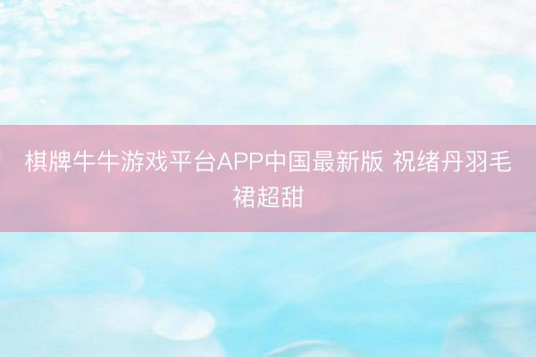 棋牌牛牛游戏平台APP中国最新版 祝绪丹羽毛裙超甜
