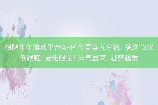 棋牌牛牛游戏平台APP 今夏穿九分裤， 搭这“3双低跟鞋”更雅瞻念! 洋气显高， 越穿越爱