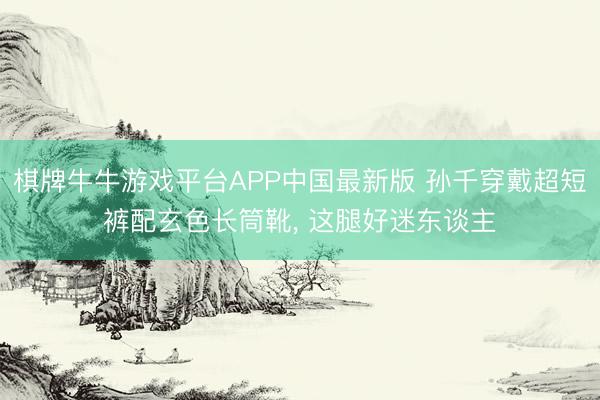 棋牌牛牛游戏平台APP中国最新版 孙千穿戴超短裤配玄色长筒靴，<a href=