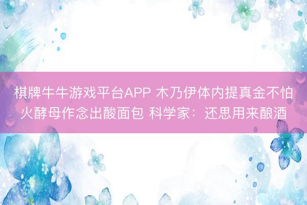 棋牌牛牛游戏平台APP 木乃伊体内提真金不怕火酵母作念出酸面包 科学家：还思用来酿酒