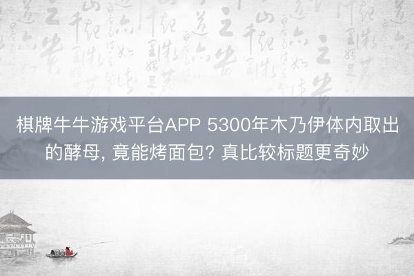 棋牌牛牛游戏平台APP 5300年木乃伊体内取出的酵母， 竟能烤面包? 真比较标题更奇妙