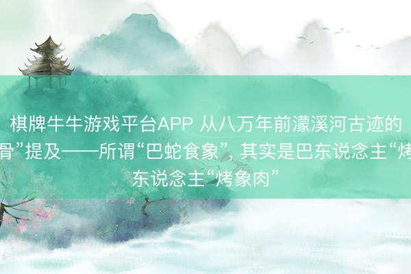 棋牌牛牛游戏平台APP 从八万年前濛溪河古迹的“烧象骨”提及——所谓“巴蛇食象”， 其实是巴东说念主“烤象肉”