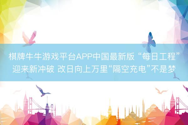 棋牌牛牛游戏平台APP中国最新版 “每日工程”迎来新冲破 改日向上万里“隔空充电”不是梦