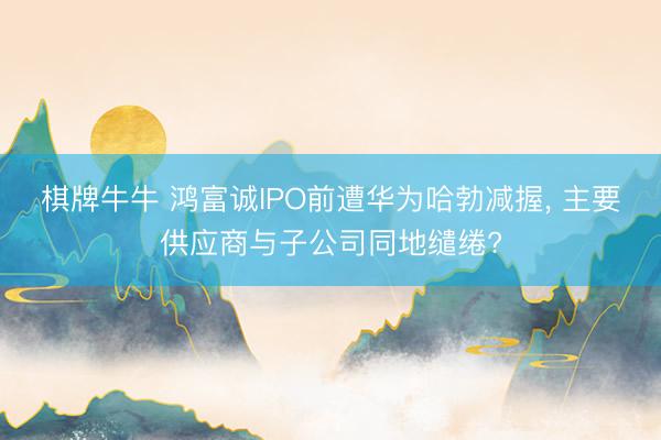 棋牌牛牛 鸿富诚IPO前遭华为哈勃减握， 主要供应商与子公司同地缱绻?