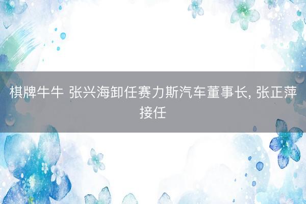 棋牌牛牛 张兴海卸任赛力斯汽车董事长, 张正萍接任