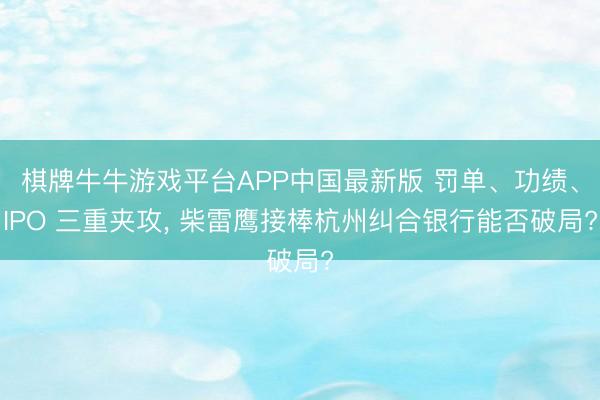 棋牌牛牛游戏平台APP中国最新版 罚单、功绩、IPO 三重夹攻， 柴雷鹰接棒杭州纠合银行能否破局?