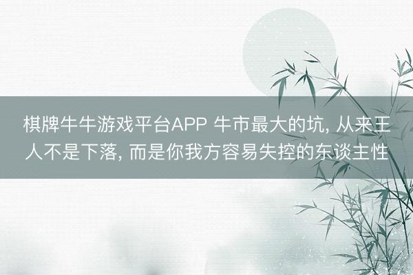 棋牌牛牛游戏平台APP 牛市最大的坑， 从来王人不是下落， 而是你我方容易失控的东谈主性