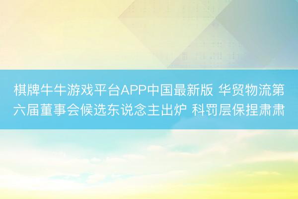 棋牌牛牛游戏平台APP中国最新版 华贸物流第六届董事会候选东说念主出炉 科罚层保捏肃肃