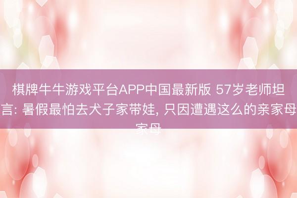 棋牌牛牛游戏平台APP中国最新版 57岁老师坦言: 暑假最怕去犬子家带娃， 只因遭遇这么的亲家母