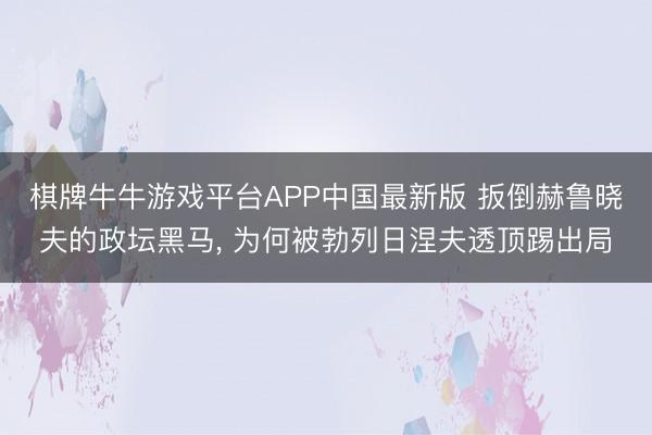 棋牌牛牛游戏平台APP中国最新版 扳倒赫鲁晓夫的政坛黑马， 为何被勃列日涅夫透顶踢出局
