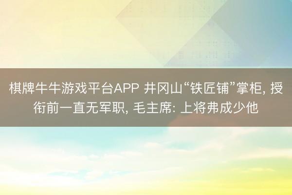棋牌牛牛游戏平台APP 井冈山“铁匠铺”掌柜， 授衔前一直无军职， 毛主席: 上将弗成少他