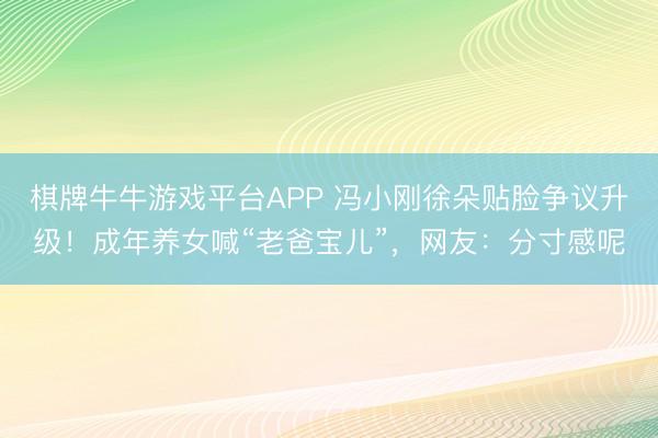 棋牌牛牛游戏平台APP 冯小刚徐朵贴脸争议升级！成年养女喊“老爸宝儿”，网友：分寸感呢