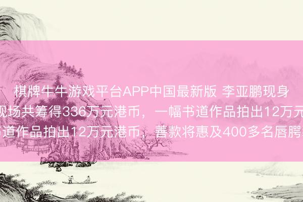 棋牌牛牛游戏平台APP中国最新版 李亚鹏现身香港嫣然慈善晚宴，现场共筹得336万元港币，一幅书道作品拍出12万元港币，善款将惠及400多名唇腭裂患儿
