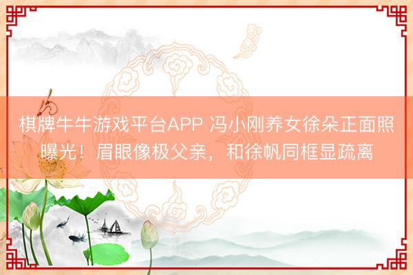 棋牌牛牛游戏平台APP 冯小刚养女徐朵正面照曝光！眉眼像极父亲，和徐帆同框显疏离