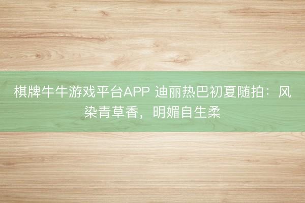 棋牌牛牛游戏平台APP 迪丽热巴初夏随拍：风染青草香，明媚自生柔