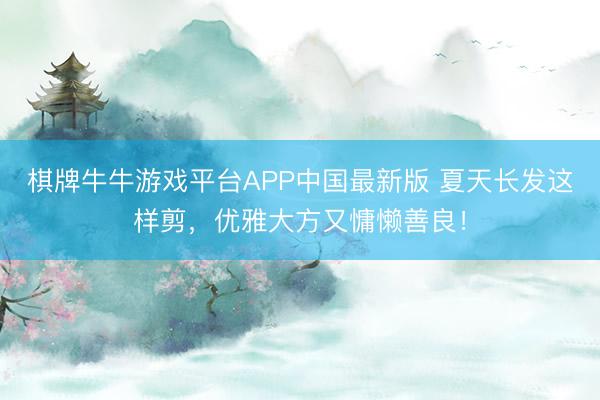 棋牌牛牛游戏平台APP中国最新版 夏天长发这样剪，优雅大方又慵懒善良！