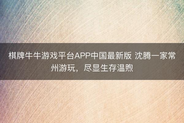 棋牌牛牛游戏平台APP中国最新版 沈腾一家常州游玩，尽显生存温煦