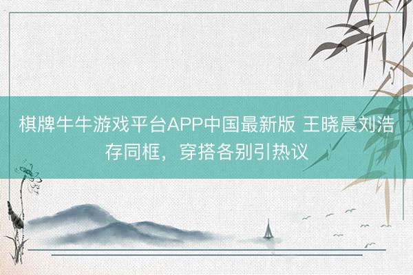 棋牌牛牛游戏平台APP中国最新版 王晓晨刘浩存同框，穿搭各别引热议