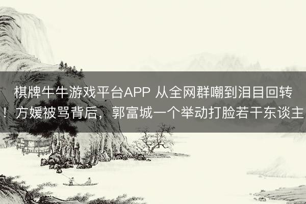棋牌牛牛游戏平台APP 从全网群嘲到泪目回转！方媛被骂背后，郭富城一个举动打脸若干东谈主