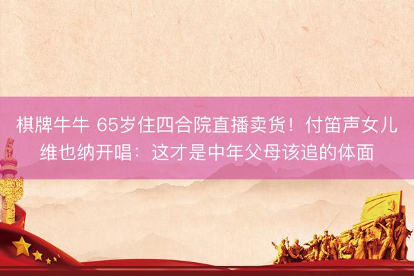 棋牌牛牛 65岁住四合院直播卖货！付笛声女儿维也纳开唱：这才是中年父母该追的体面
