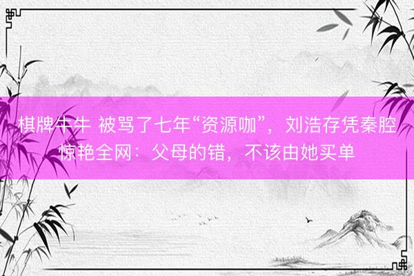 棋牌牛牛 被骂了七年“资源咖”，刘浩存凭秦腔惊艳全网：父母的错，不该由她买单