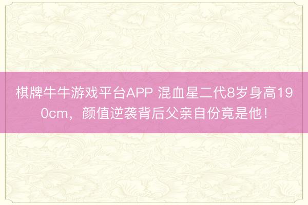 棋牌牛牛游戏平台APP 混血星二代8岁身高190cm，颜值逆袭背后父亲自份竟是他！
