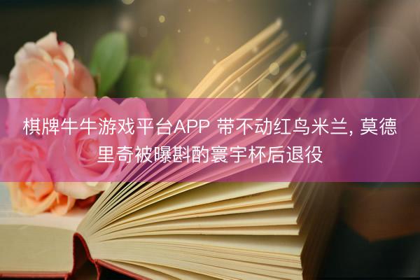 棋牌牛牛游戏平台APP 带不动红鸟米兰， 莫德里奇被曝斟酌寰宇杯后退役