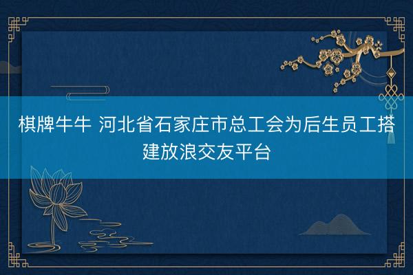 棋牌牛牛 河北省石家庄市总工会为后生员工搭建放浪交友平台