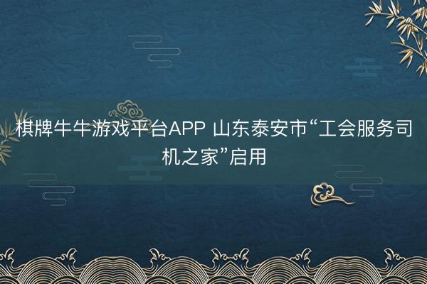 棋牌牛牛游戏平台APP 山东泰安市“工会服务司机之家”启用