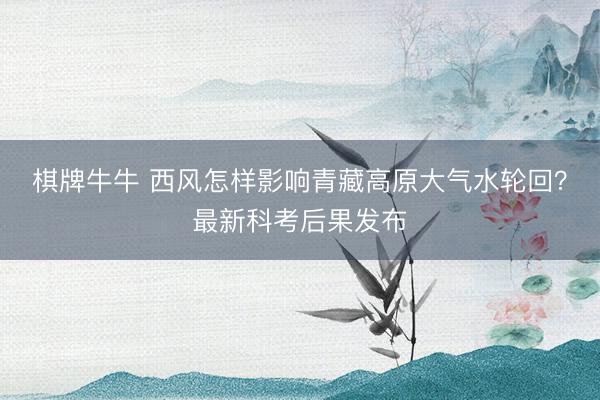 棋牌牛牛 西风怎样影响青藏高原大气水轮回?最新科考后果发布