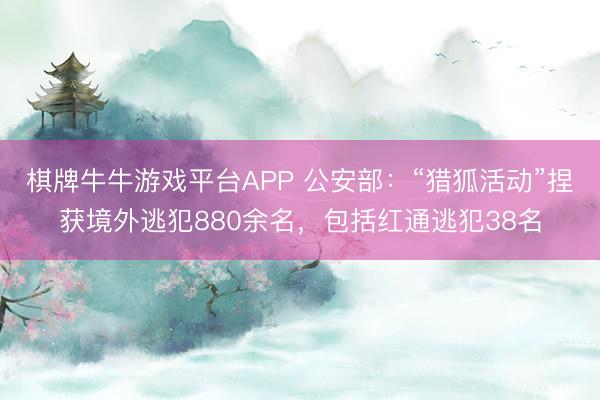 棋牌牛牛游戏平台APP 公安部：“猎狐活动”捏获境外逃犯880余名，包括红通逃犯38名