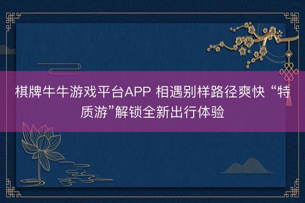 棋牌牛牛游戏平台APP 相遇别样路径爽快 “特质游”解锁全新出行体验