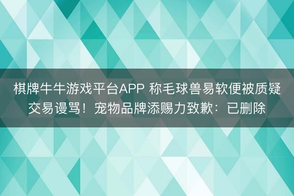 棋牌牛牛游戏平台APP 称毛球兽易软便被质疑交易谩骂！宠物品牌添赐力致歉：已删除