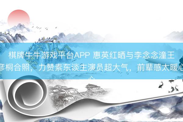 棋牌牛牛游戏平台APP 惠英红晒与李念念潼王彦桐合照，力赞素东谈主演员超大气，前辈感太暖心