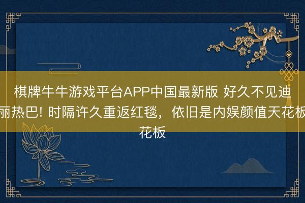 棋牌牛牛游戏平台APP中国最新版 好久不见迪丽热巴! 时隔许久重返红毯，依旧是内娱颜值天花板