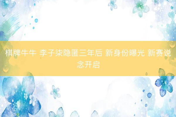 棋牌牛牛 李子柒隐匿三年后 新身份曝光 新赛说念开启