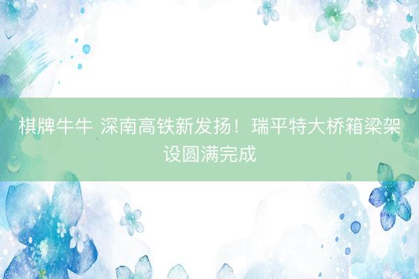 棋牌牛牛 深南高铁新发扬！瑞平特大桥箱梁架设圆满完成